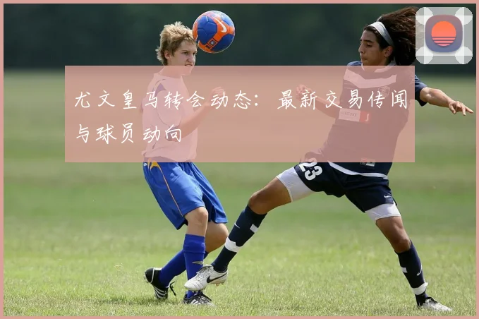 尤文皇马转会动态:最新交易传闻与球员动向