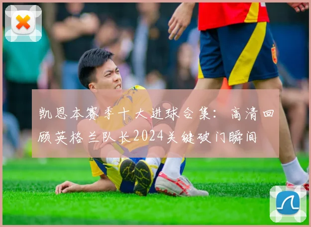 凯恩本赛季十大进球合集:高清回顾英格兰队长2024关键破门瞬间
