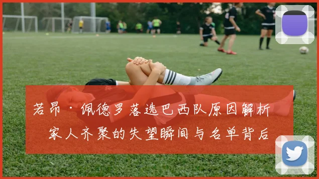 若昂·佩德罗落选巴西队原因解析:家人齐聚的失望瞬间与名单背后的考量