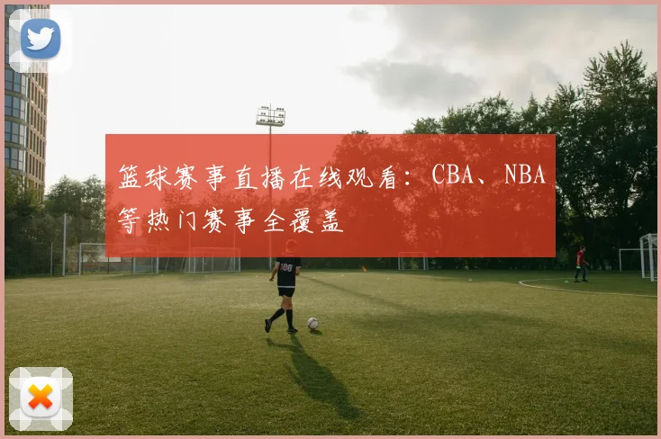 篮球赛事直播在线观看:CBA、NBA等热门赛事全覆盖