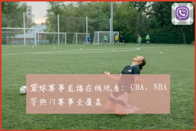 篮球赛事直播在线观看:CBA、NBA等热门赛事全覆盖