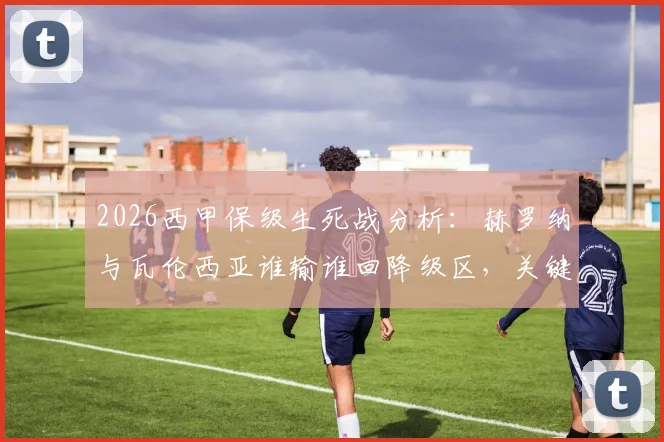 2026西甲保级生死战分析：赫罗纳与瓦伦西亚谁输谁回降级区，关键数据与赛前深度解读