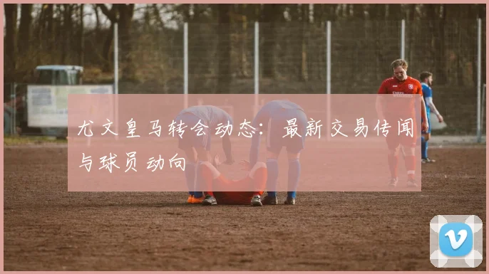 尤文皇马转会动态:最新交易传闻与球员动向